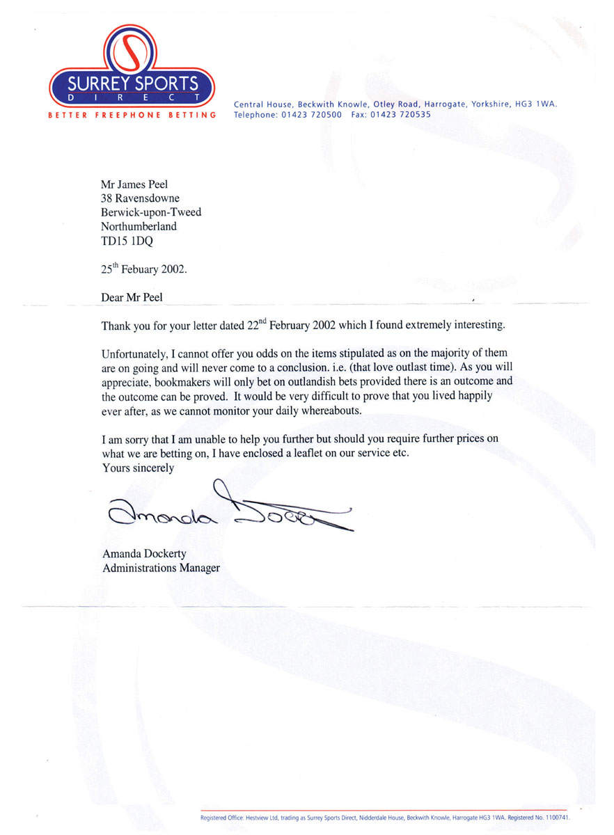 A letter to James Peel from Surrey Sports Direct dated February 2002. The letter regrets to inform Peel that they cannot offer the odds on the items stipulated, for example that love outlasts time, as “bookkeepers will only bet on outlandish bets provided there is an outcome and the outcome can be proved.”