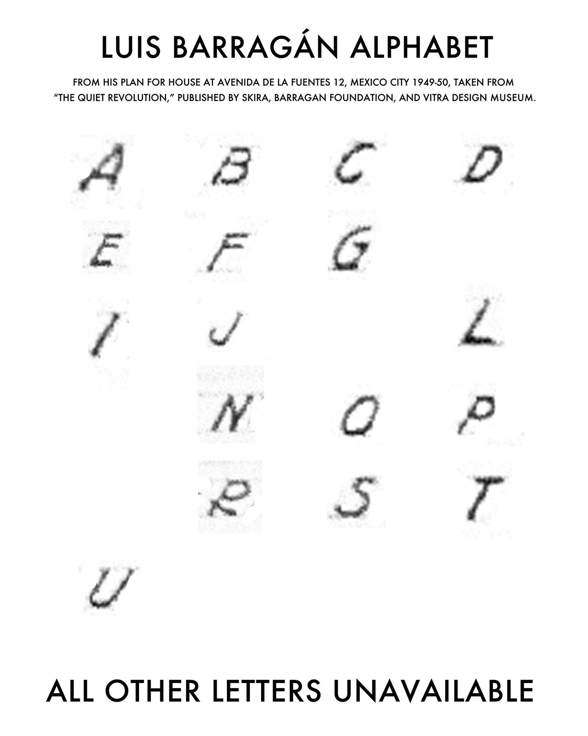 The fourth page of Jill Magid’s artist project “The Barragán Archives,” featuring a scan of a page on which appear the letters A, B, C, D, E, F, G, I, J, L, N, O, P, R, S, T, and U. The accompanying text reads: “Luis Barragán alphabet, from his plan for house at Avenida de las Fuentes 12, Mexico City, nineteen forty-nine to nineteen fifty, taken from “The Quiet Revolution,” published by Skira, Barragán Foundation, and Vitra Design Museum. All other letters unavailable.”