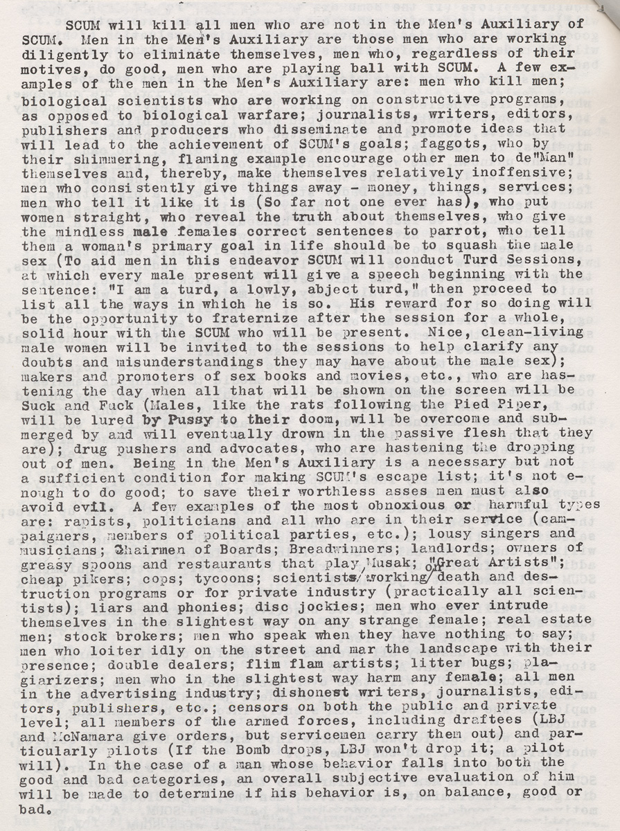 “An image of a page from the first edition of Valerie Solanas’s SCUM Manifesto, a mimeograph handed out by Solanas in Greenwich Village in 1968. It reads “SCUM will kill all men who are not in the Men’s Auxiliary of SCUM. Men in the Men’s Auxiliary are those men who are working diligently to eliminate themselves, men who, regardless of their motives, do good, men who are playing ball with SCUM. A few examples of the men in the Men’s Auxiliary are: men who kill men; biological scientists who are working on constructive programs, as opposed to biological warfare; journalists, writers, editors, publishers and producers who disseminate and promote ideas that will lead to the achievement of SCUM’s goals; faggots who, by their shimmering, flaming example, encourage other men to de-man themselves and thereby make themselves relatively inoffensive; men who consistently give things away—money, things, services; men who tell it like it is (so far not one ever has), who put women straight, who reveal
the truth about themselves, who give the mindless male females correct sentences to parrot, who tell them a woman’s primary goal in life should be to squash the male sex (to aid men in this endeavor SCUM will conduct Turd Sessions, at which every male present will give a speech beginning with the sentence: “I am a turd, a lowly, abject turd,” then proceed to list all the ways in which he is. His reward for so doing will be the opportunity to fraternize after the session for a whole, solid hour with the SCUM who will be present. Nice, clean-living male women will be invited to the sessions to help clarify any doubts and misunderstandings they may have about the male sex); makers and promoters of sex books and movies, etc., who are hastening the day when all that will be shown on the screen will be Suck and Fuck (males, like the rats following the Pied Piper, will be lured by Pussy to their doom, will be overcome and submerged by and will eventually drown in the passive flesh that they are); drug pushers and advocates, who are hastening the dropping out of men.”