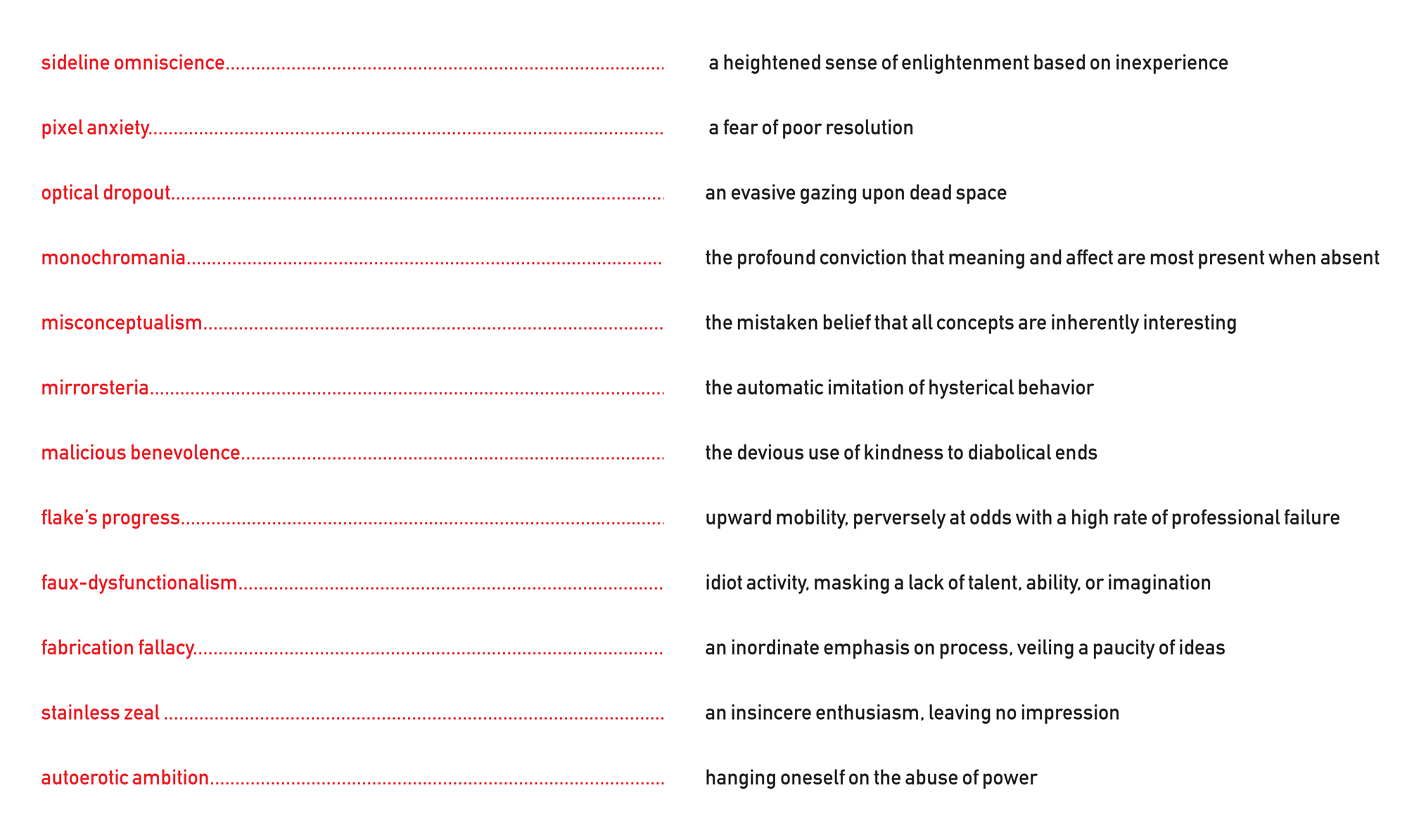 Text reads: Sideline omniscience equals a heightened sense of enlightenment based on inexperience.
Pixel anxiety equals a fear of poor resolution.
Optical dropout equals an evasive gazing upon dead space.
Monochromia equals the profound conviction that meaning and affect are most present when absent.
Misconceptualism equals the mistaken belief that all concepts are inherently interesting.
Mirrorsteria equals the automatic imitation of hysterical behavior.
Malicious benevolence equals the devious use of kindness to diabolical ends.
Flake’s progress equals upward mobility, perversely at odds with a high rate of professional failure.
Faux-dysfunctionalism equals idiot activity, masking a lack of talent, ability, or imagination.
Fabrication fallacy equals an inordinate emphasis on process, veiling a paucity of ideas.
Stainless zeal equals an insincere enthusiasm, leaving no impression.
Autoerotic ambition equals hanging oneself on the abuse of power.
