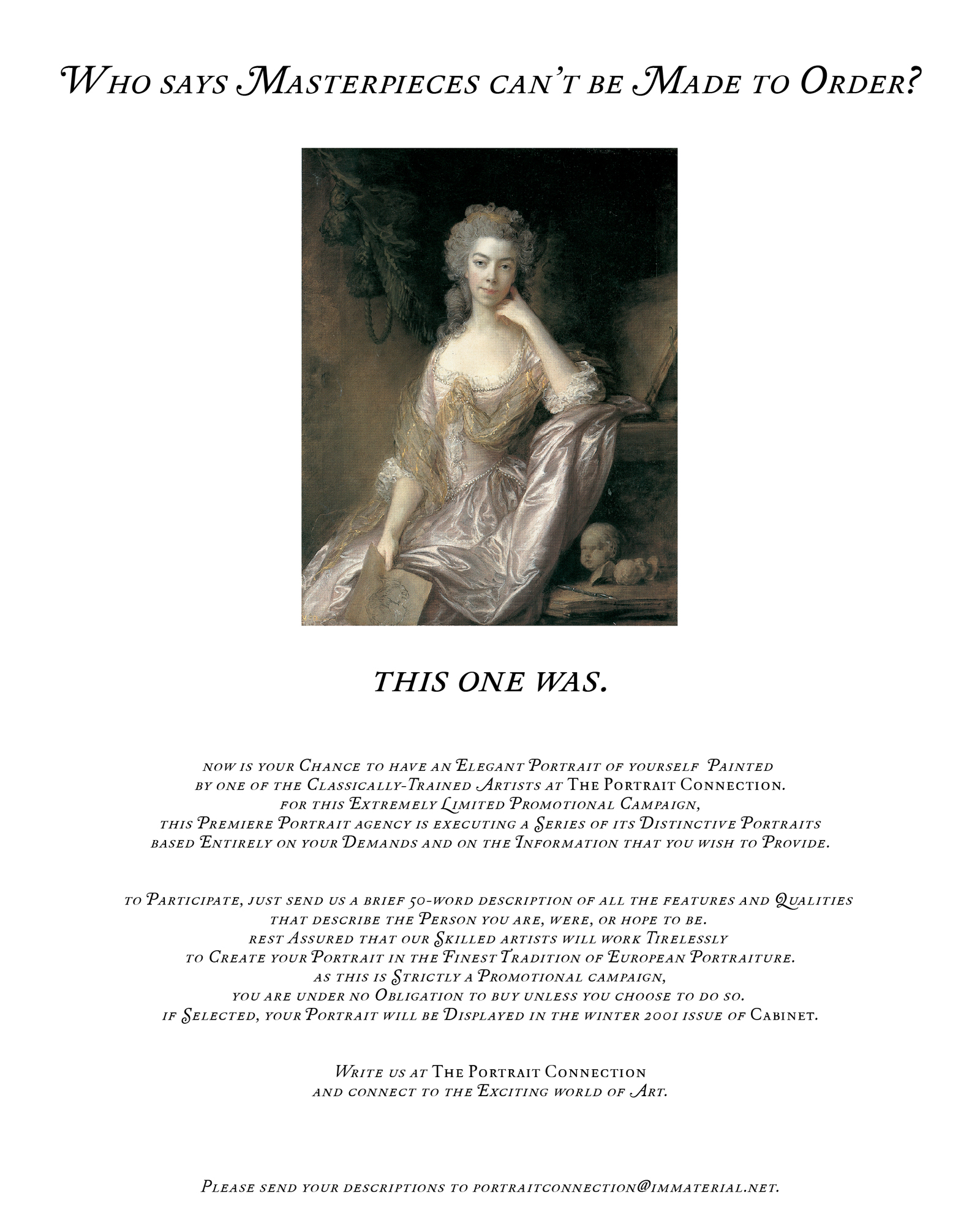 An unusual advertisement in which an eighteenth-century portrait of an aristocrat is accompanied by the following text: “Who says masterpieces can’t be made to order? This one was. Now is your chance to have an elegant portrait of yourself painted by one of the classically trained artists at the Portrait Connection. For this extremely limited promotional campaign, this premiere portrait agency is executing a series of its distinctive portraits based entirely on your demands and on the information that you wish to provide. To participate, just send us a brief 50-word description of all the features and qualities that describe the person you are, were, or hope to be. Rest assured that our skilled artists will work tirelessly to create your portrait in the finest tradition of European portraiture. As this is strictly a promotional campaign, you are under no obligation to buy unless you choose to do so. If selected, your portrait will be displayed in the winter 2001 issue of Cabinet. Write us at the portrait connection and connect to the exciting world of art. Please send your descriptions to portraitconnection@immaterial.net.” Cabinet received many submissions in response. Portraits of those who were selected appeared in Cabinet issue number 5. They can be seen at https://cabinetmagazine.org/issues/5/rostovsky.php
