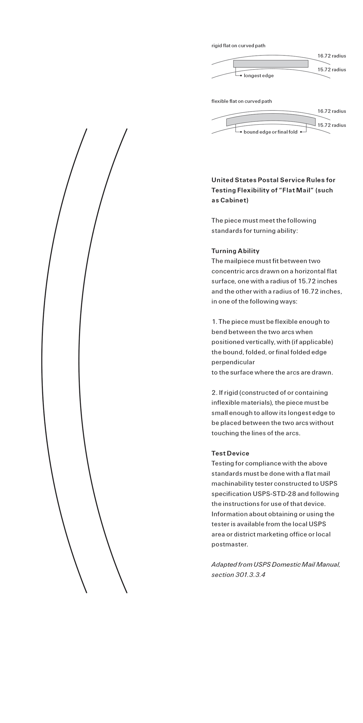 The front and back of this issues’s bookmark titled “Post Office Flexibility Test.” The front shows two parallel arcs representing the space within which a publication such as Cabinet must fit in order to be afforded lower postal rates. The back has two illustration, one depicting the criteria for an acceptably flexible item of mail and the other for acceptably rigid item of mail. The accompanying text, adapted from the United States Postal Service’s Domestic Mail Manual, section three oh one dot three dot three dot four, explains the standards for turning ability. The mailpiece must fit between two concentric arcs drawn on a horizontal flat surface, one with a radius of 15.72 inches and the other with a radius of 16.72 inches, in one of the following ways. One: The piece must be flexible enough to bend between the two arcs when positioned vertically, with, if applicable, the bound, folded, or final folded edge perpendicular to the surface where the arcs are drawn. Two: If rigid, that is to say, constructed of or containing inflexible materials, the piece must be small enough to allow its longest edge to be placed between the two arcs without touching the lines of the arcs. Testing for compliance with the above standards must be done with a flat mail machinability tester constructed to U.S.P.S. specification U.S.P.S.-S.T.D.-28 and following the instructions for use of that device. Information about obtaining or using the tester is available from the local U.S.P.S. area or district marketing office or local postmaster.