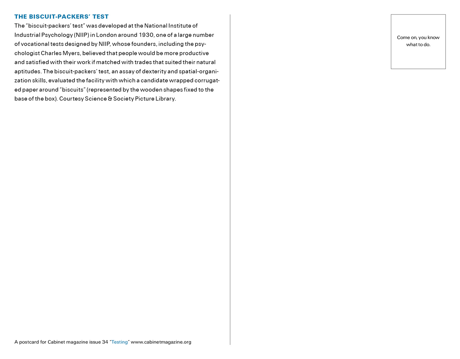 The back of this issue’s postcard bearing text that reads: The “biscuit-packers’ test” was developed at the National Institute of Industrial Psychology, N.I.I.P., in London around nineteen thirty, one of a large number of vocational tests designed by N.I.I.P., whose founders, including the psychologist Charles Myers, believed that people would be more productive and satisfied with their work if matched with trades that suited their natural aptitudes. The biscuit-packers’ test, an assay of dexterity and spatial-organization skills, evaluated the facility with which a candidate wrapped corrugated paper around “biscuits” represented by the wooden shapes fixed to the base of the box.

