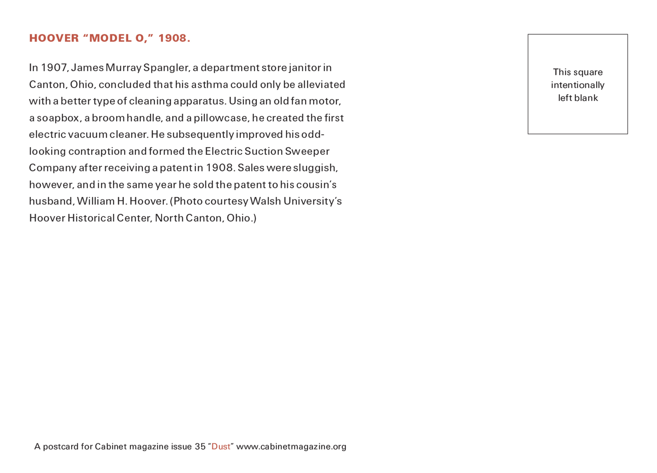 The back of this issue’s postcard bearing text that reads: “In nineteen oh seven, James Murray Spangler, a department store janitor in Canton, Ohio, concluded that his asthma could only be alleviated with a better type of cleaning apparatus. Using an old fan motor, a soapbox, a broom handle, and a pillowcase, he created the first electric vacuum cleaner. He subsequently improved his odd-looking contraption and formed the Electric Suction Sweeper Company after receiving a patent in nineteen oh eight. Sales were sluggish, however, and in the same year he sold the patent to his cousin’s husband, William H. Hoover.”