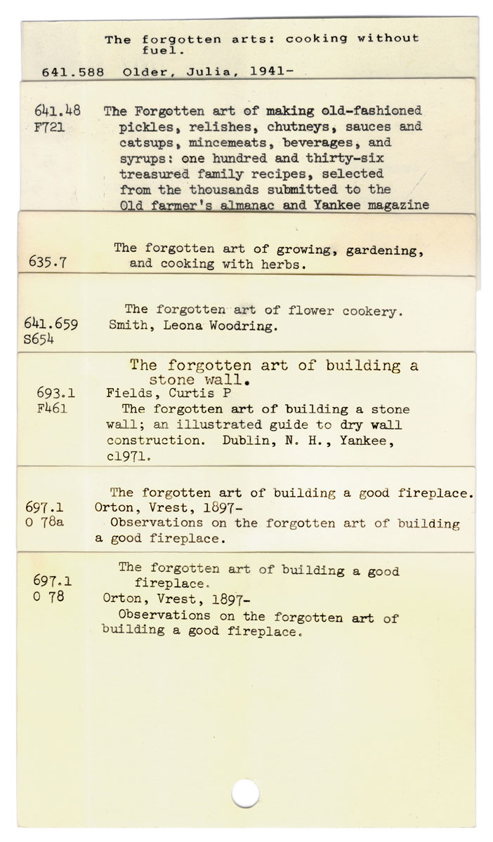 David Bunn’s two thousand eleven artwork, which recycles a catalog card from the Los Angeles Central Library, which bears the very long title of “The forgotten art of building a good fireplace / the forgotten art of building a good fireplace / the forgotten art of building a stone wall / the forgotten art of flower cookery / the forgotten art of growing, gardening, and cooking with herbs / the forgotten art of making old-fashioned pickles, relishes, chutneys, sauces and catsups, mincemeats, beverages, and syrups: one hundred and thirty-six treasured family recipes, selected from the thousands submitted to the Old farmer’s almanac and Yankee magazine / the forgotten arts: cooking without fuel (discarded catalogue cards from the Los Angeles Central Library).”