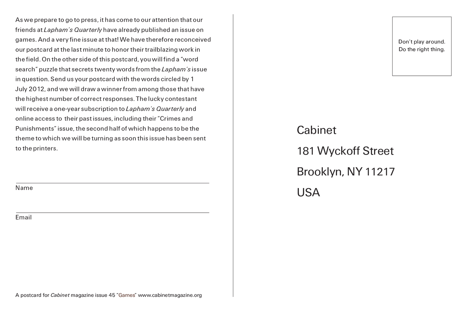 The back of this issue’s postcard with text that reads: “As we prepare to go to press, it has come to our attention that our friends at “Lapham’s Quarterly” have already published an issue on games. And a very fine issue at that! We have therefore reconceived our postcard at the last minute to honor their trailblazing work in the field. On the other side of this postcard, you will find a “word search” puzzle that secrets twenty words from the “Lapham’s” issue in question. Send us your postcard with the words circled by 1 July 2012, and we will draw a winner from among those that have the highest number of correct responses. The lucky contestant will recieve a one-year subscription to “Lapham’s Quaterly” and online access to their past issues, including their “Crimes and Punishmnets” issue, the second half of which happens to be the theme to which we will be turning as soon as this issue has been sent to the printers.”