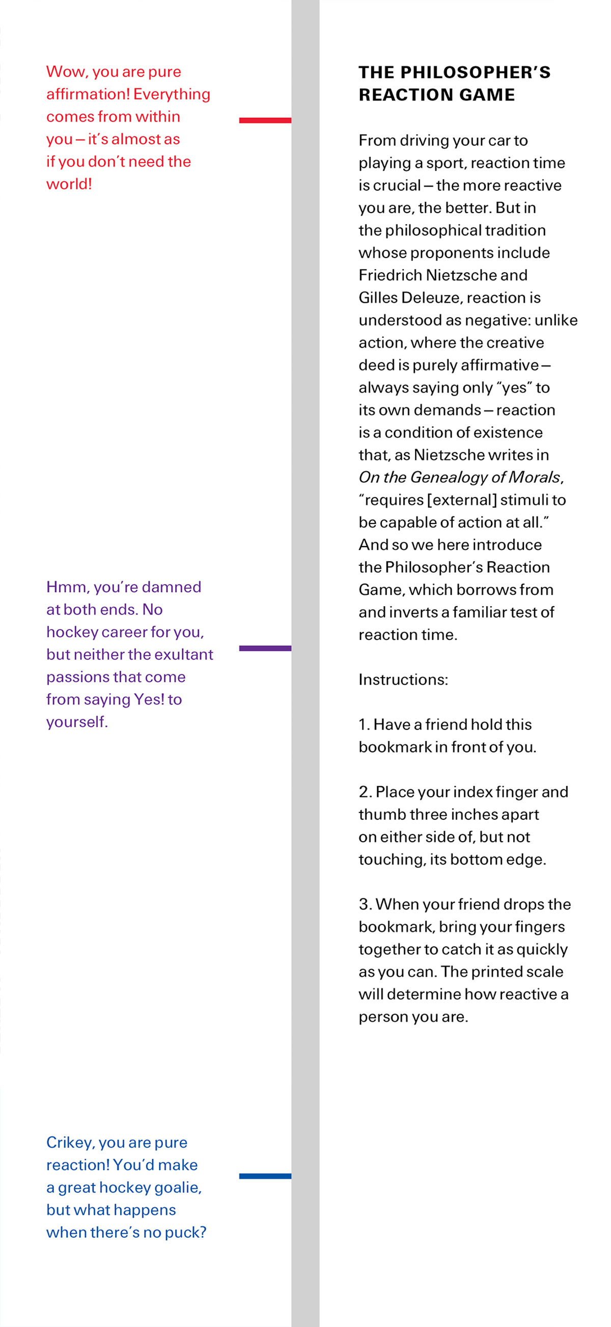 The front and back of this issue’s bookmark. The front side shows different points on a reaction scale. The back side reads: “THE PHILOSOPHER’S REACTION GAME. From driving your car to playing a sport, reaction time is crucial—the more reactive you are, the better. But in
the philosophical tradition whose proponents include Friedrich Nietzsche and Gilles Deleuze, reaction is understood as negative: unlike action, where the creative deed is purely affirmative— always saying only “yes” to its own demands—reaction is a condition of existence that, as Nietzsche writes in “On the Genealogy of Morals”, “requires [external] stimuli to be capable of action at all.” And so we here introduce the Philosopher’s Reaction Game, which borrows from and inverts a familiar test of reaction time. Instructions: 1. Have a friend hold this bookmark in front of you. 2. Place your index finger and thumb three inches apart on either side of, but not touching, its bottom edge. 3. When your friend drops the bookmark, bring your fingers together to catch it as quickly as you can. The printed scale will determine how reactive a person you are.”