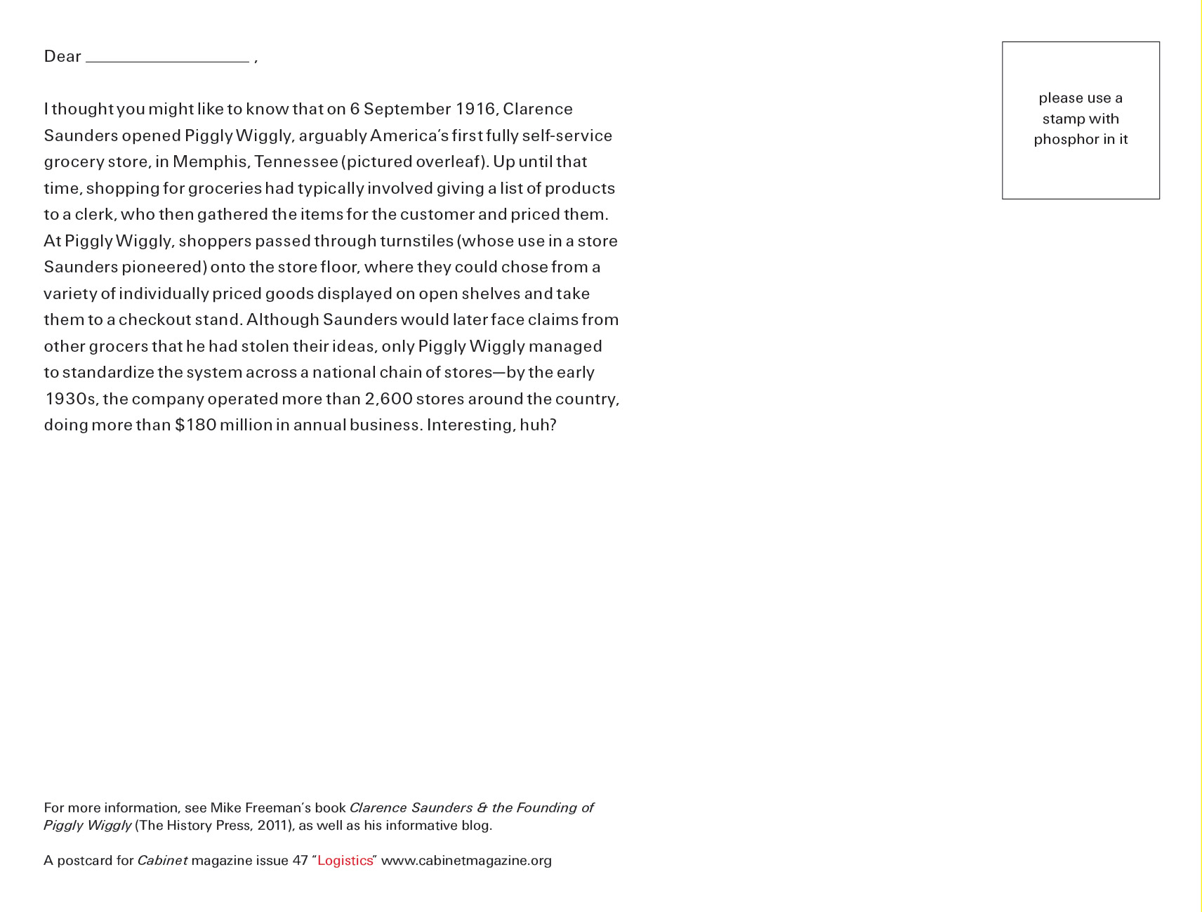 The back of the postcard for this issue, which contains text that reads: “Dear Blank. I thought you might like to know that on 6 September 1916, Clarence Saunders opened Piggly Wiggly, arguably America’s first fully self-service grocery store, in Memphis, Tennessee (pictured overleaf). Up until that time, shopping for groceries had typically involved giving a list of products to a clerk, who then gathered the items for the customer and priced them. At Piggly Wiggly, shoppers passed through turnstiles (whose use in a store Saunders pioneered) onto the store floor, where they could chose from a variety of individually priced goods displayed on open shelves and take them to a checkout stand. Although Saunders would later face claims from other grocers that he had stolen their ideas, only Piggly Wiggly managed to standardize the system across a national chain of stores—by the early nineteen thirties, the company operated more than 2,600 stores around the country, doing more than $180 million in annual business. Interesting, huh?”