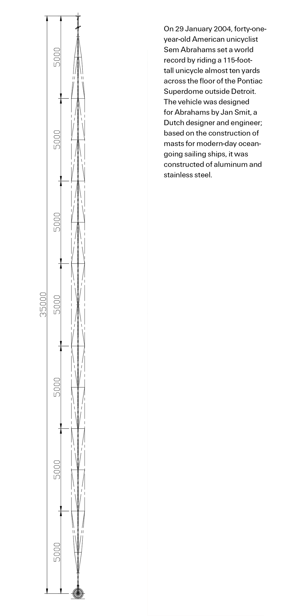 A bookmark depicting a diagram of Sem Abraham’s 115-foot-tall unicycle. The back of the bookmark reads “On 29 January two thousand and four, 41-year-old American unicyclist, Sem Abrahams set a world record by riding a 115-foot-tall unicycle, almost 10 yards across the floor of the Pontiac Superdome outside Detroit. The vehicle was designed for Abrahams by Jan Smit, a Dutch designer and engineer; based on the construction of masts for modern-day, ocean-going sailing ships, it was constructed of aluminum and stainless steel.”