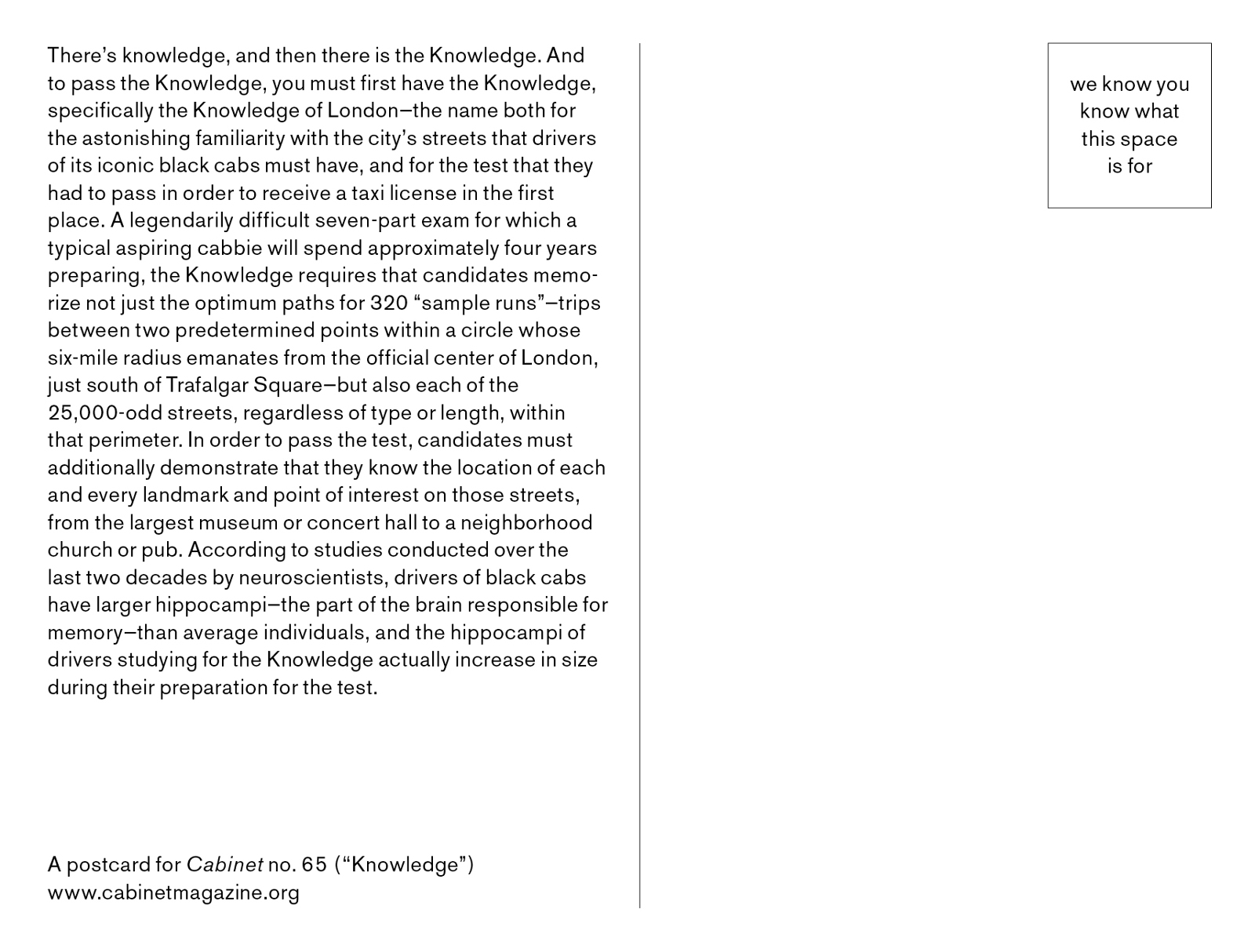 The back of a postcard. Text explains the history of the Knowledge of London, the test administered to cab driver candidates in order to receive a taxi license. A legendarily difficult seven-part exam for which a typical aspiring cabbie will spend approximately four years preparing, the Knowledge requires that candidates memorize not just the optimum paths for three hundred twenty ‘sample runs’–trips between two predetermined points within a circle whose six-mile radius emanates from the official center of London, just south of Trafalgar Square–but also each of the twenty five thousand or so streets within that perimeter. They must demonstrate that they know the location of every point of interest on those streets. According to studies conducted over the last two decades by neuroscientists, drivers of black cabs have larger hippocampi–the part of the brain responsible for memory–than average individuals, and the hippocampi of drivers studying for their Knowledge actually increase in size during test prep.