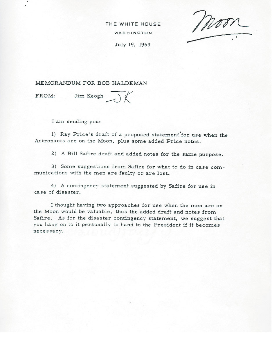 The White House
Washington
July 19, 1969
Memorandum for Bob Haldeman
From: Jim Keogh

I am sending you:

1) Ray Price’s draft of a proposed statement for use when the Astronauts are on the Moon, plus some added Price notes.
2) A Bill Safire draft and added notes for the same purpose.
3) Some suggestions from Safire for what to do in case communications with the men are faulty or lost.
4) A contingency statement suggested by Safire for use in case of disaster.

I thought having two approaches for use when the men are on the Moon would be valuable, thus the added draft and notes from Safire. As for the disaster contingency statement, we suggest that you hang on to it personally to hand to the President if it becomes necessary.


